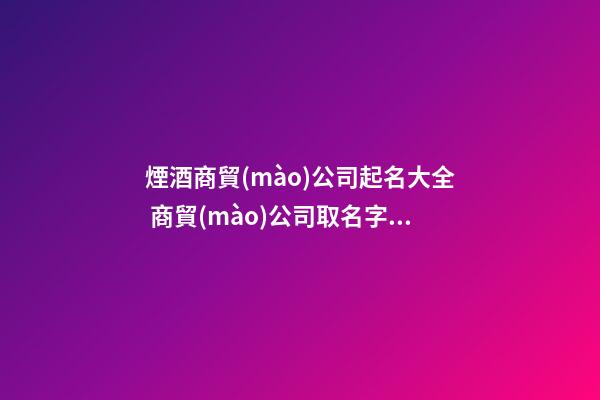 煙酒商貿(mào)公司起名大全 商貿(mào)公司取名字大全,起名之家